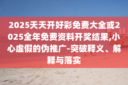 2025天天開好彩免費大全或2025全年免費資料開獎結果,小心虛假的偽推廣-突破釋義、解釋與落實