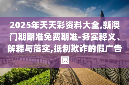 2025年天天彩資料大全,新澳門期期準(zhǔn)免費(fèi)期準(zhǔn)-務(wù)實(shí)釋義、解釋與落實(shí),抵制欺詐的假?gòu)V告圈