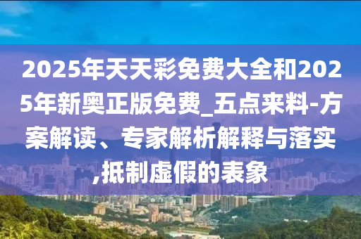 2025年天天彩免費(fèi)大全和2025年新奧正版免費(fèi)_五點(diǎn)來(lái)料-方案解讀、專家解析解釋與落實(shí),抵制虛假的表象