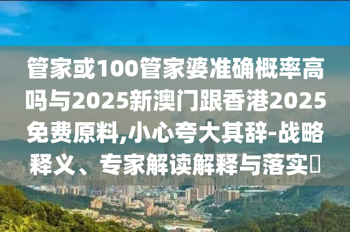 管家或100管家婆準確概率高嗎與2025新澳門跟香港2025免費原料,小心夸大其辭-戰略釋義、專家解讀解釋與落實?