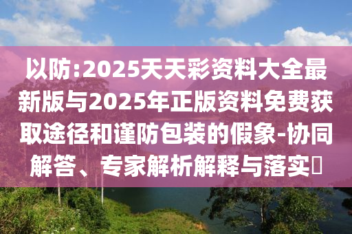 以防:2025天天彩資料大全最新版與2025年正版資料免費獲取途徑和謹防包裝的假象-協同解答、專家解析解釋與落實?