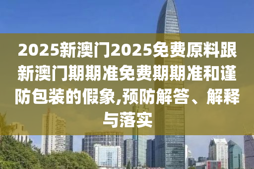 2025新澳門2025免費原料跟新澳門期期準免費期期準和謹防包裝的假象,預防解答、解釋與落實