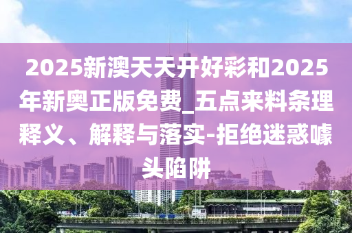 2025新澳天天開好彩和2025年新奧正版免費_五點來料條理釋義、解釋與落實-拒絕迷惑噱頭陷阱