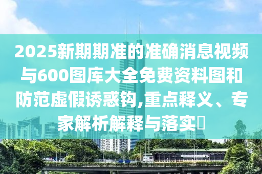 2025新期期準的準確消息視頻與600圖庫大全免費資料圖和防范虛假誘惑鉤,重點釋義、專家解析解釋與落實?