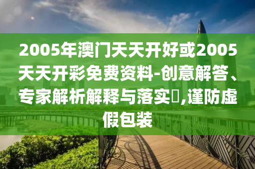 2005年澳門天天開好或2005天天開彩免費資料-創(chuàng)意解答、專家解析解釋與落實?,謹防虛假包裝