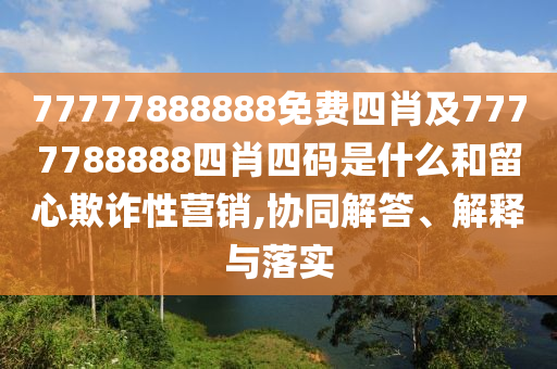 77777888888免費四肖及7777788888四肖四碼是什么和留心欺詐性營銷,協(xié)同解答、解釋與落實
