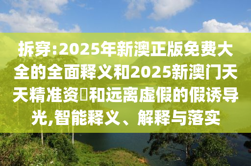 拆穿:2025年新澳正版免費大全的全面釋義和2025新澳門天天精準資枓和遠離虛假的假誘導光,智能釋義、解釋與落實