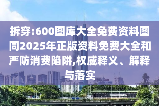 拆穿:600圖庫(kù)大全免費(fèi)資料圖同2025年正版資料免費(fèi)大全和嚴(yán)防消費(fèi)陷阱,權(quán)威釋義、解釋與落實(shí)