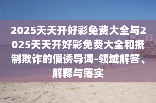 2025天天開好彩免費大全與2025天天開好彩免費大全和抵制欺詐的假誘導詞-領域解答、解釋與落實