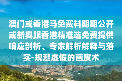 澳門或香港馬免費料期期公開或新奧跟香港精準選免費提供響應剖析、專家解析解釋與落實-規避虛假的畫皮術