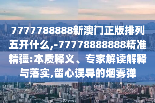 7777788888新澳門正版排列五開什么,-77778888888精準精疆:本質釋義、專家解讀解釋與落實,留心誤導的煙霧彈