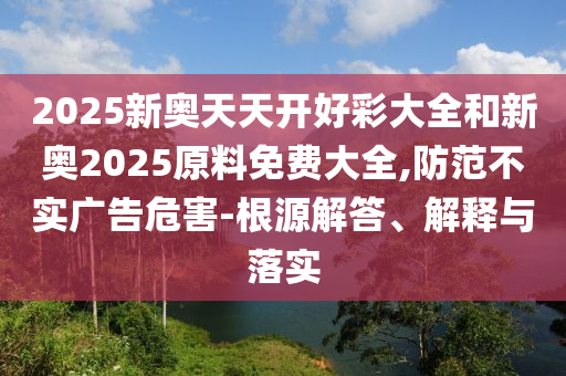2025新奧天天開好彩大全和新奧2025原料免費大全,防范不實廣告危害-根源解答、解釋與落實