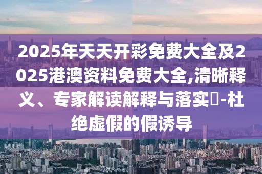 2025年天天開彩免費(fèi)大全及2025港澳資料免費(fèi)大全,清晰釋義、專家解讀解釋與落實?-杜絕虛假的假誘導(dǎo)