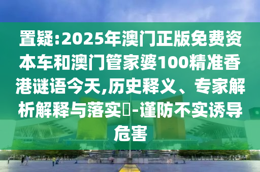 置疑:2025年澳門正版免費資本車和澳門管家婆100精準香港謎語今天,歷史釋義、專家解析解釋與落實?-謹防不實誘導危害