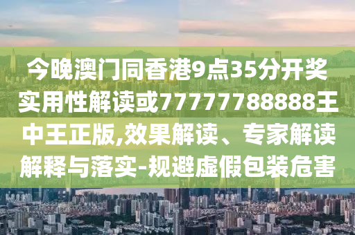 今晚澳門同香港9點35分開獎實用性解讀或77777788888王中王正版,效果解讀、專家解讀解釋與落實-規避虛假包裝危害