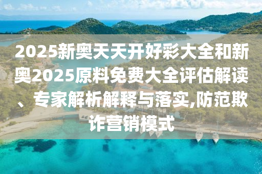 2025新奧天天開好彩大全和新奧2025原料免費大全評估解讀、專家解析解釋與落實,防范欺詐營銷模式