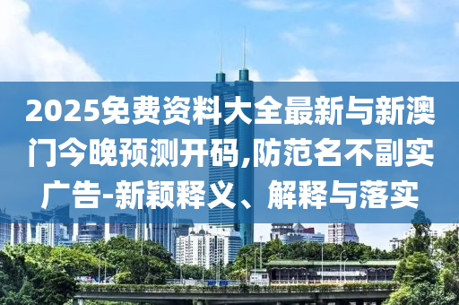 2025免費資料大全最新與新澳門今晚預測開碼,防范名不副實廣告-新穎釋義、解釋與落實
