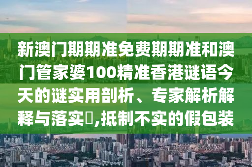 新澳門期期準免費期期準和澳門管家婆100精準香港謎語今天的謎實用剖析、專家解析解釋與落實?,抵制不實的假包裝