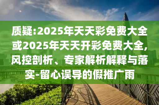 質(zhì)疑:2025年天天彩免費(fèi)大全或2025年天天開彩免費(fèi)大全,風(fēng)控剖析、專家解析解釋與落實(shí)-留心誤導(dǎo)的假推廣雨