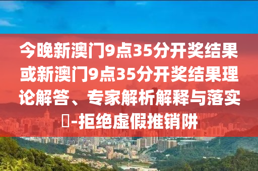 今晚新澳門9點(diǎn)35分開(kāi)獎(jiǎng)結(jié)果或新澳門9點(diǎn)35分開(kāi)獎(jiǎng)結(jié)果理論解答、專家解析解釋與落實(shí)?-拒絕虛假推銷阱