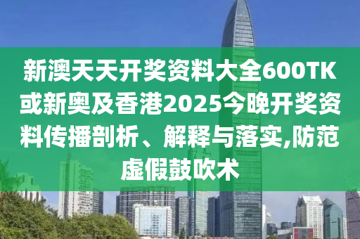 新澳天天開獎資料大全600TK或新奧及香港2025今晚開獎資料傳播剖析、解釋與落實(shí),防范虛假鼓吹術(shù)