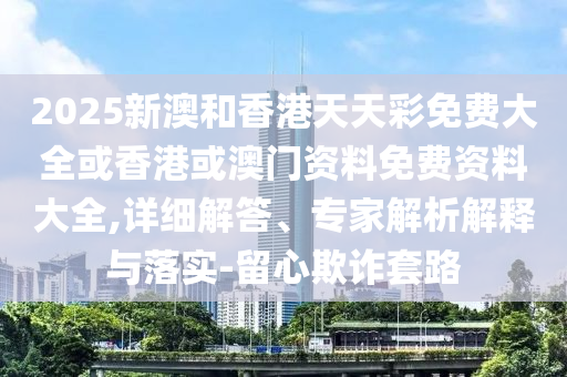 2025新澳和香港天天彩免費大全或香港或澳門資料免費資料大全,詳細解答、專家解析解釋與落實-留心欺詐套路