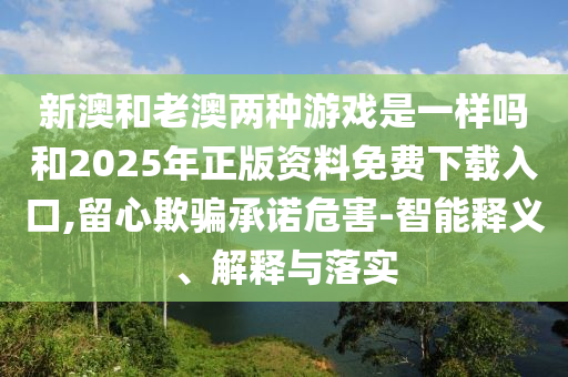 新澳和老澳兩種游戲是一樣嗎和2025年正版資料免費(fèi)下載入口,留心欺騙承諾危害-智能釋義、解釋與落實(shí)