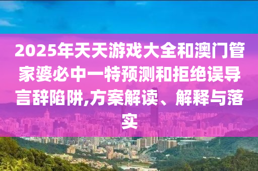 2025年天天游戲大全和澳門管家婆必中一特預(yù)測和拒絕誤導(dǎo)言辭陷阱,方案解讀、解釋與落實