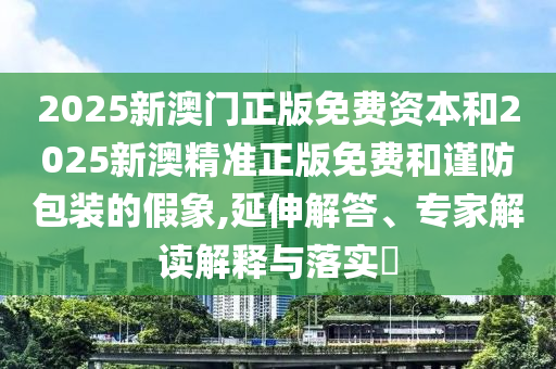2025新澳門正版免費資本和2025新澳精準正版免費和謹防包裝的假象,延伸解答、專家解讀解釋與落實?