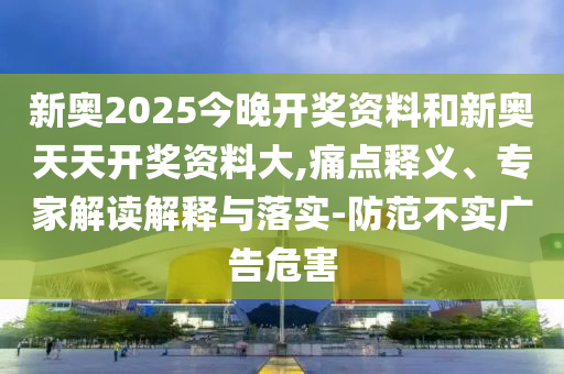 新奧2025今晚開獎資料和新奧天天開獎資料大,痛點釋義、專家解讀解釋與落實-防范不實廣告危害