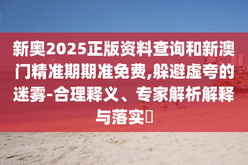 新奧2025正版資料查詢和新澳門精準期期準免費,躲避虛夸的迷霧-合理釋義、專家解析解釋與落實?