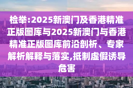檢舉:2025新澳門及香港精準正版圖庫與2025新澳門與香港精準正版圖庫前沿剖析、專家解析解釋與落實,抵制虛假誘導危害