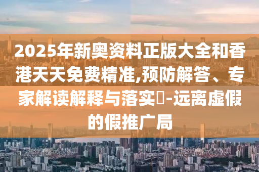 2025年新奧資料正版大全和香港天天免費精準,預防解答、專家解讀解釋與落實?-遠離虛假的假推廣局