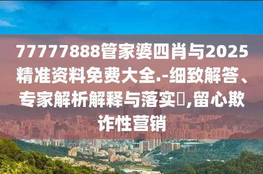 77777888管家婆四肖與2025精準(zhǔn)資料免費大全.-細(xì)致解答、專家解析解釋與落實?,留心欺詐性營銷