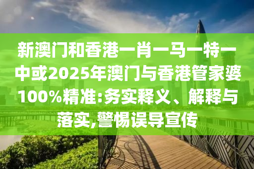 新澳門和香港一肖一馬一特一中或2025年澳門與香港管家婆100%精準:務實釋義、解釋與落實,警惕誤導宣傳