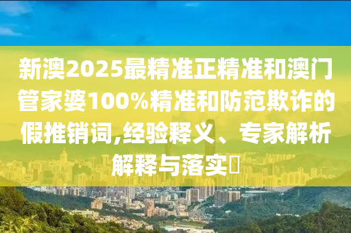 新澳2025最精準正精準和澳門管家婆100%精準和防范欺詐的假推銷詞,經驗釋義、專家解析解釋與落實?