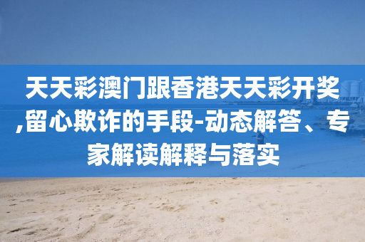 天天彩澳門(mén)跟香港天天彩開(kāi)獎(jiǎng),留心欺詐的手段-動(dòng)態(tài)解答、專家解讀解釋與落實(shí)