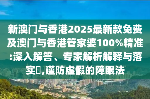 新澳門與香港2025最新款免費及澳門與香港管家婆100%精準:深入解答、專家解析解釋與落實?,謹防虛假的障眼法
