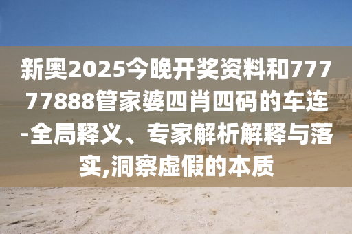 新奧2025今晚開獎資料和77777888管家婆四肖四碼的車連-全局釋義、專家解析解釋與落實,洞察虛假的本質