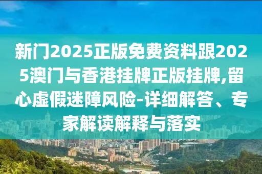 新門2025正版免費資料跟2025澳門與香港掛牌正版掛牌,留心虛假迷障風險-詳細解答、專家解讀解釋與落實