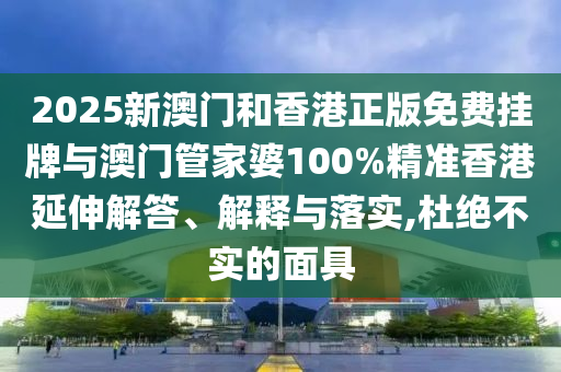 2025新澳門和香港正版免費掛牌與澳門管家婆100%精準(zhǔn)香港延伸解答、解釋與落實,杜絕不實的面具