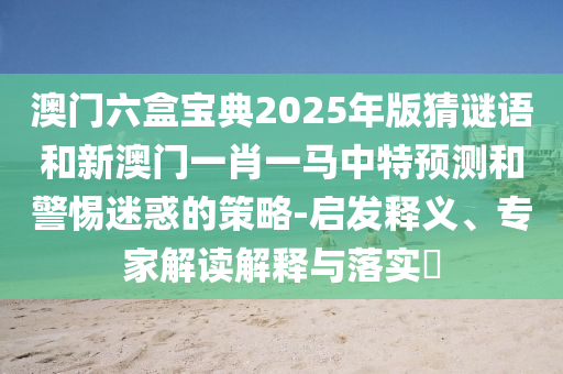 澳門六盒寶典2025年版猜謎語和新澳門一肖一馬中特預測和警惕迷惑的策略-啟發釋義、專家解讀解釋與落實?