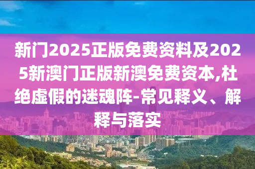 新門2025正版免費資料及2025新澳門正版新澳免費資本,杜絕虛假的迷魂陣-常見釋義、解釋與落實