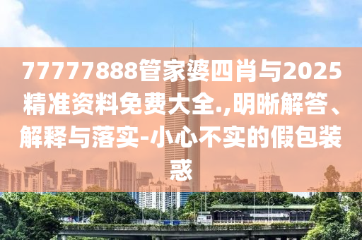 77777888管家婆四肖與2025精準(zhǔn)資料免費大全.,明晰解答、解釋與落實-小心不實的假包裝惑