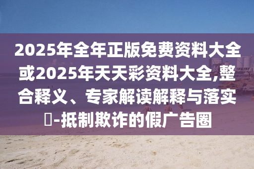 2025年全年正版免費(fèi)資料大全或2025年天天彩資料大全,整合釋義、專家解讀解釋與落實(shí)?-抵制欺詐的假?gòu)V告圈