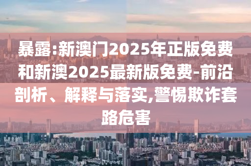 暴露:新澳門2025年正版免費和新澳2025最新版免費-前沿剖析、解釋與落實,警惕欺詐套路危害