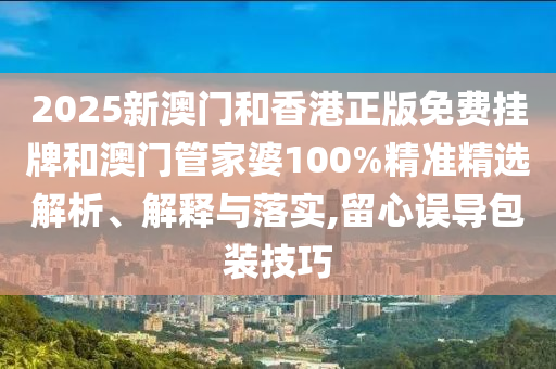 2025新澳門和香港正版免費(fèi)掛牌和澳門管家婆100%精準(zhǔn)精選解析、解釋與落實(shí),留心誤導(dǎo)包裝技巧