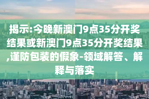 揭示:今晚新澳門9點35分開獎結果或新澳門9點35分開獎結果,謹防包裝的假象-領域解答、解釋與落實