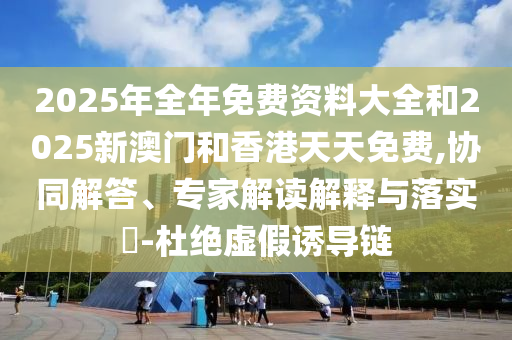 2025年全年免費資料大全和2025新澳門和香港天天免費,協同解答、專家解讀解釋與落實?-杜絕虛假誘導鏈