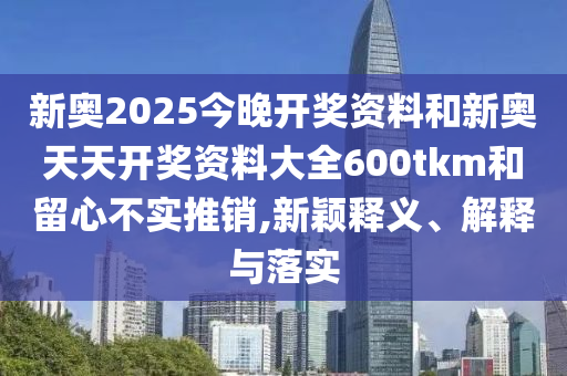 新奧2025今晚開獎(jiǎng)資料和新奧天天開獎(jiǎng)資料大全600tkm和留心不實(shí)推銷,新穎釋義、解釋與落實(shí)